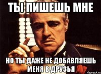 ты пишешь мне но ты даже не добавляешь меня в друзья