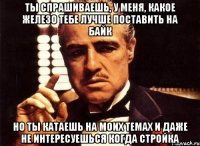 ты спрашиваешь, у меня, какое железо тебе лучше поставить на байк но ты катаешь на моих темах и даже не интересуешься когда стройка