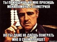 ты приходишь ко мне просишь меня помочь с геометрией но ты даже не даёшь поиграть мне в свой планшет