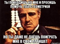 ты приходишь ко мне и просишь помочь тебе с геометрией но ты даже не даёшь поиграть мне в свой планшет