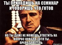 ты приходишь на семинар и говоришь что готов но ты даже не можешь ответить на вопрос коваля, хотя ты преподаватель