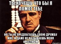 ты хочешь что бы я помог тебе но ты не предлагаешь свою дружбу мне, и даже не называешь меня крестным