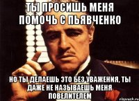 ты просишь меня помочь с пьявченко но ты делаешь это без уважения, ты даже не называешь меня повелителем