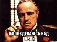  я поиздеваюсь над тобой