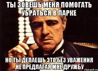 ты зовешь меня помогать убраться в парке но ты делаешь это без уважения ,не предлагая мне дружбу