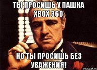 ты просишь у пашка xbox 360 но ты просишь без уважения!