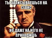 ты записываешься на сеанс но даже на него не приходишь