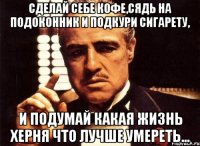 сделай себе кофе,сядь на подоконник и подкури сигарету, и подумай какая жизнь херня что лучше умереть...