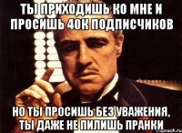 ты приходишь ко мне и просишь 40к подписчиков но ты просишь без уважения, ты даже не пилишь пранки