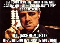 вы просите меня приехать на ваш долбаный флекс в двенадцать утра в воскресенье, но даже не можете правильно написать моё имя