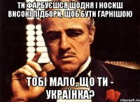 ти фарбуєшся щодня і носиш високі підбори, щоб бути гарнішою тобі мало, що ти - українка?