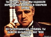 ты хочешь, чтобы мы задавали нормальные вопросы и говорили прямо, но ты перебиваешь, грубишь, ты даже не называешь нас "мои мастера"