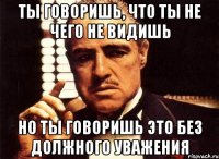 ты говоришь, что ты не чего не видишь но ты говоришь это без должного уважения