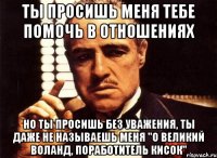 ты просишь меня тебе помочь в отношениях но ты просишь без уважения, ты даже не называешь меня "о великий воланд, поработитель кисок"