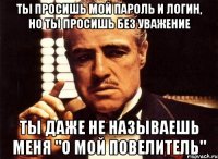 ты просишь мой пароль и логин, но ты просишь без уважение ты даже не называешь меня "о мой повелитель"