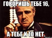 говоришь тебе 16, а тебе и 10 нет.