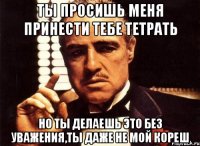 ты просишь меня принести тебе тетрать но ты делаешь это без уважения,ты даже не мой кореш