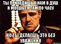 ты приходишь к нам в душ и моешься там по часу но ты делаешь это без уважения