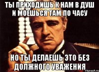 ты приходишь к нам в душ и моешься там по часу но ты делаешь это без должного уважения