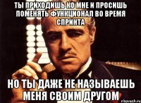 ты приходишь ко мне и просишь поменять функционал во время спринта но ты даже не называешь меня своим другом