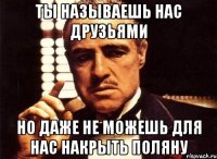 ты называешь нас друзьями но даже не можешь для нас накрыть поляну