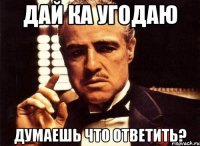 дай ка угодаю думаешь что ответить?