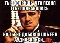 ты говоришь, что песня тебе понравилась. но ты не добавляешь её в аудиозаписи...