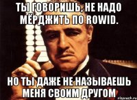 ты говоришь, не надо мёрджить по rowid. но ты даже не называешь меня своим другом