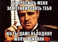 ты просишь меня замотивировать тебя но ты даже не поднял жопу с дивана