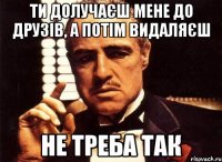 ти долучаєш мене до друзів, а потім видаляєш не треба так