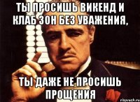 ты просишь викенд и клаб зон без уважения, ты даже не просишь прощения