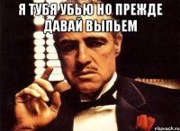 я тубя убью но прежде давай выпьем 