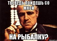 ты ведь пойдешь со мной на рыбалку?