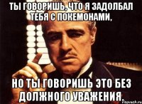 ты говоришь, что я задолбал тебя с покемонами, но ты говоришь это без должного уважения.