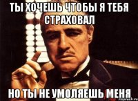 ты хочешь чтобы я тебя страховал но ты не умоляешь меня