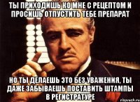 ты приходишь ко мне с рецептом и просишь отпустить тебе препарат но ты делаешь это без уважения, ты даже забываешь поставить штампы в регистратуре