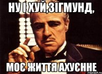 ну і хуй,зігмунд, моє життя ахуєнне