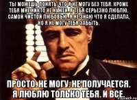 ты можешь понять, что я не могу без тебя. кроме тебя мне никто не нужен. я тебя серьезно люблю. самой чистой любовью. я не знаю что я сделала, но я не могу тебя забыть. просто. не могу. не получается. я люблю только тебя. и все.