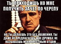 ты приходишь ко мне получить зачет по черепу но ты делаешь это без уважения, ты даже не предлагаешь мне дружбу, не называешь меня крестным отцом