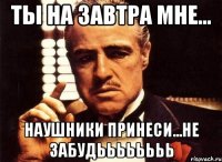 ты на завтра мне... наушники принеси...не забудьььььььь