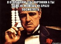 я отправляю тебе картинки а ты даже не можешь их сразу посмотреть 