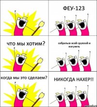  ФЕУ-123 что мы хотим? собраться всей группой и погулять когда мы это сделаем? НИКОГДА НАХЕР!!