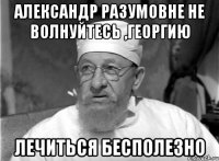 александр разумовне не волнуйтесь ,георгию лечиться бесполезно