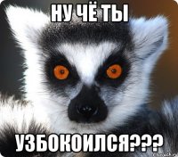 ну чё ты узбокоился???