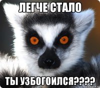 легче стало ты узбогоился???