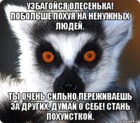 узбагойся олесенька! побольше похуя на ненужных людей. ты очень сильно переживаешь за других. думай о себе! стань похуисткой.