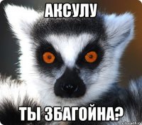 аксулу ты збагойна?