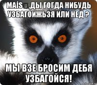 maİsƏ,ды гогда нибудь узбагоижьзя или нед ? мы взе бросим дебя узбагойся!