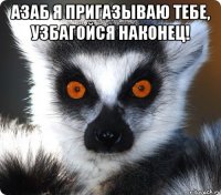 азаб я пригазываю тебе, узбагойся наконец! 