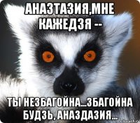 аназтазия,мне кажедзя -- ты незбагойна...збагойна будзь, аназдазия...